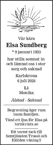 Vår kära
Elsa Sundberg
* 9 januari 1933
har stilla somnat in 
och lämnat oss i stor 
sorg och saknad
Karlskrona
6 juli 2024
Li
Monika
Älskad  Saknad
Begravning äger rum
inom familjen.
Tänd ett ljus för Elsa på
tornkvists.se
Ett varmt tack till
hemtjänsten Trossö och
Ekliden våning 5
