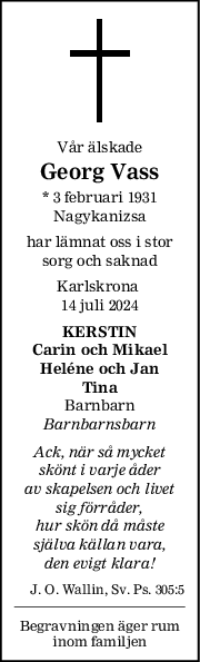 Vår älskade
Georg Vass
* 3 februari 1931
Nagykanizsa
har lämnat oss i stor
sorg och saknad
Karlskrona 
14 juli 2024
KERSTIN
Carin och Mikael
Heléne och Jan
Tina
Barnbarn
Barnbarnsbarn
Ack, när så mycket
skönt i varje åder
av skapelsen och livet
sig förråder,
hur skön då måste
själva källan vara,
den evigt klara!
J. O. Wallin, Sv. Ps. 305:5
Begravningen äger rum
inom familjen
