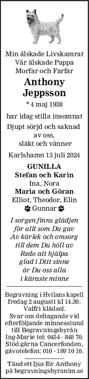 Min älskade Livskamrat
Vår älskade Pappa
Morfar och Farfar
Anthony
Jeppsson
* 4 maj 1938
har idag stilla insomnat
Djupt sörjd och saknad 
av oss,
 släkt och vänner
Karlshamn 13 juli 2024
GUNILLA
Stefan och Karin
Ina, Nora
Maria och Göran
Elliot, Theodor, Elin
 Gunnar 
I sorgen finns glädjen
för allt som Du gav
Av kärlek och omsorg
till dem Du höll av
Redo att hjälpa
glad i Ditt sinne
är Du oss alla
i käraste minne
Begravning i Hvilans kapell
fredag 2 augusti kl 14.30.
Valfri klädsel.
Svar om deltagande vid
efterföljande minnesstund
till Begravningsbyrån
Ing-Marie tel: 0454 - 848 70.
Stöd gärna Cancerfonden,
gåvotelefon: 010 - 199 10 10.
Tänd ett ljus för Anthony
på begravningsbyranim.se
