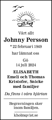 Vårt allt
Johnny Persson
* 22 februari 1949
har lämnat oss 
Gö 
14 juli 2024
ELISABETH
Emeli och Thomas
Kristofer, Snicke
med familjer
Du finns i våra hjärtan
Begravningen sker
 inom familjen.
kholmqvist.se
