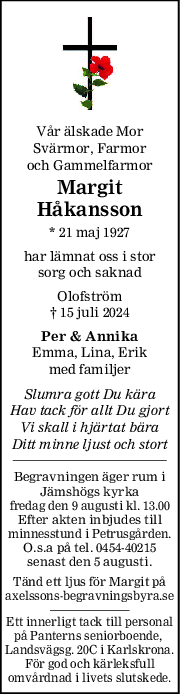 Vår älskade Mor
Svärmor, Farmor
och Gammelfarmor
Margit
Håkansson
* 21 maj 1927
har lämnat oss i stor
sorg och saknad
Olofström
† 15 juli 2024
Per & Annika
Emma, Lina, Erik
med familjer
Slumra gott Du kära
Hav tack för allt Du gjort
Vi skall i hjärtat bära
Ditt minne ljust och stort
Begravningen äger rum i
Jämshögs kyrka
fredag den 9 augusti kl. 13.00
Efter akten inbjudes till
minnesstund i Petrusgården.
O.s.a på tel. 0454-40215
senast den 5 augusti.
Tänd ett ljus för Margit på
axelssons-begravningsbyra.se
Ett innerligt tack till personal
på Panterns seniorboende, 
Landsvägsg. 20C i Karlskrona.
För god och kärleksfull
omvårdnad i livets slutskede.
