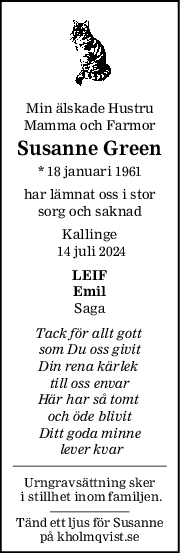 Min älskade Hustru
Mamma och Farmor
Susanne Green
* 18 januari 1961
har lämnat oss i stor
sorg och saknad
Kallinge
 14 juli 2024
LEIF
Emil
Saga
Tack för allt gott 
som Du oss givit
Din rena kärlek 
till oss envar
Här har så tomt 
och öde blivit
Ditt goda minne
 lever kvar
Urngravsättning sker
 i stillhet inom familjen.
Tänd ett ljus för Susanne
på kholmqvist.se
