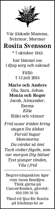 Vår älskade Mamma,
Svärmor, Mormor
Rosita Svensson
* 7 oktober 1943
har lämnat oss
i djup sorg och saknad
Fällö
† 13 juli 2024
Marie och Anders
Ola, Sara, Johan
Monia och Roger
Jacob, Alexander,
Emma
Ellie
Släkt och vänner
Frid susar träden kring
stugan Du älskat
Farväl bugar
blommorna
Du vårdat så ömt
Tack viskar fågeln, som
var morgon Dig hälsat
Tyst sjunger vinden,
Vila i frid
Begravningsakten äger
rum inom familjen.
Tänk gärna på
Cancerfonden, gåvotel:
010-199 10 10.
Tänd ett ljus för Rosita
på kholmqvist.se
