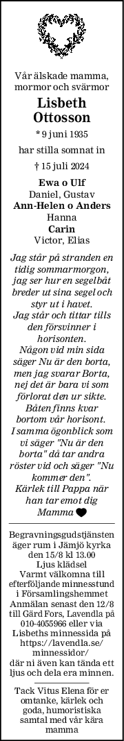 Vår älskade mamma,
mormor och svärmor
Lisbeth
Ottosson
* 9 juni 1935
har stilla somnat in
† 15 juli 2024
Ewa o Ulf
Daniel, Gustav
AnnHelen o Anders
Hanna
Carin
Victor, Elias
Jag står på stranden en
tidig sommarmorgon,
jag ser hur en segelbåt
breder ut sina segel och
styr ut i havet.
Jag står och tittar tills
den försvinner i
horisonten.
Någon vid min sida
säger Nu är den borta,
men jag svarar Borta,
nej det är bara vi som
förlorat den ur sikte.
Båten finns kvar
bortom vår horisont. 
I samma ögonblick som
vi säger "Nu är den
borta" då tar andra
röster vid och säger "Nu
kommer den".
Kärlek till Pappa när
han tar emot dig
Mamma 
Begravningsgudstjänsten
äger rum i Jämjö kyrka
den 15/8 kl 13.00
Ljus klädsel
Varmt välkomna till
efterföljande minnesstund
i Församlingshemmet
Anmälan senast den 12/8
till Gärd Fors, Lavendla på
010-4055966 eller via
Lisbeths minnessida på
https://lavendla.se/
minnessidor/ 
där ni även kan tända ett
ljus och dela era minnen.
Tack Vitus Elena för er
omtanke, kärlek och
goda, humoristiska
samtal med vår kära
mamma
