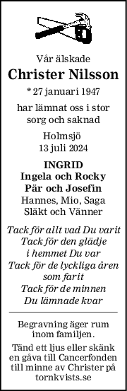 Vår älskade
Christer Nilsson
* 27 januari 1947
har lämnat oss i stor
sorg och saknad
Holmsjö 
13 juli 2024
INGRID
Ingela och Rocky
Pär och Josefin
Hannes, Mio, Saga
Släkt och Vänner
Tack för allt vad Du varit
Tack för den glädje
i hemmet Du var
Tack för de lyckliga åren
som farit
Tack för de minnen
Du lämnade kvar
Begravning äger rum
inom familjen.
Tänd ett ljus eller skänk
en gåva till Cancerfonden
till minne av Christer på
tornkvists.se
