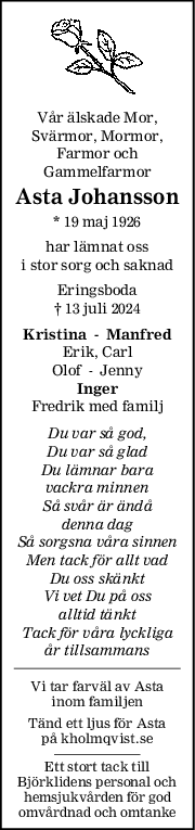 Vår älskade Mor,
Svärmor, Mormor,
Farmor och
Gammelfarmor
Asta Johansson
* 19 maj 1926
har lämnat oss
i stor sorg och saknad
Eringsboda
† 13 juli 2024
Kristina    Manfred
Erik, Carl
Olof    Jenny
Inger
Fredrik med familj
Du var så god,
Du var så glad
Du lämnar bara
vackra minnen
Så svår är ändå
denna dag
Så sorgsna våra sinnen
Men tack för allt vad
Du oss skänkt
Vi vet Du på oss
alltid tänkt
Tack för våra lyckliga
år tillsammans
Vi tar farväl av Asta
inom familjen
Tänd ett ljus för Asta
på kholmqvist.se
Ett stort tack till
Björklidens personal och
hemsjukvården för god
omvårdnad och omtanke

