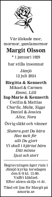 Vår älskade mor,
mormor, gamlamormor
Margit Olsson
* 1 januari 1929
har stilla insomnat
Jämjö
12 juli 2024
Birgitta & Kennerth
Mikael & Carmen
Emmi, Lilli
IngMarie & Kennerth
Cecilia & Mattias
Charlie, Malte, Sigge
Daniel & Jessica
Alice, Nora
Övrig släkt och vänner
Slumra gott Du kära
Hav tack för 
allt Du gjort
Vi skall i hjärtat bära
Ditt minne 
ljust och stort
Begravningen äger rum i
Jämjö kyrka torsdagen
den 8/8 kl. 13.00. 
Valfri klädsel.
Efter akten skiljs vi åt.
Tänd ett ljus för Margit på
amoria.se
