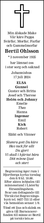 Min älskade Make
Vår käre Pappa
Svärfar, Morfar, Farfar
och Gammelmorfar
Bertil Ohlsson
* 3 november 1935
har lämnat oss
 i stor sorg och saknad
Johannishus 
17 juli 2024
ELSA 
Gunnel 
Gustav och Britta
Josef och Therese
Helén och Johnny
Emelie
Theo
Hanna
Ingemar
Emil
Kick
Robert
Släkt och Vänner
Slumra gott Du käre
Hav tack för allt 
Du gjort
Vi skall i hjärtat bära
Ditt minne ljust 
och stort
Begravning äger rum i
Hjortberga kyrka torsdag
den 8/8 kl. 10.00. 
Efter akten inbjudes till
minnesstund i Listerby
församlingshem. 
Svar om deltagande till
Törnkvist Begravnings-
byrå tel. 0457-755 15 eller
via hemsidan senast 1/8.
Tänd ett ljus och skänk en
gåva till Barncancer-
fonden till minne av Bertil
på tornkvists.se
