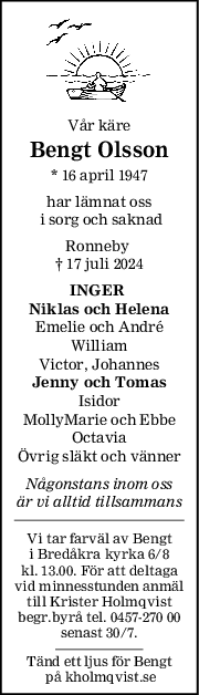 Vår käre
Bengt Olsson
* 16 april 1947
har lämnat oss
 i sorg och saknad
Ronneby 
† 17 juli 2024
INGER 
Niklas och Helena
Emelie och André
William
Victor, Johannes
Jenny och Tomas
Isidor
MollyMarie och Ebbe
Octavia
Övrig släkt och vänner
Någonstans inom oss
är vi alltid tillsammans
Vi tar farväl av Bengt
 i Bredåkra kyrka 6/8 
kl. 13.00. För att deltaga
vid minnesstunden anmäl
till Krister Holmqvist
begr.byrå tel. 0457-270 00
senast 30/7.
Tänd ett ljus för Bengt
 på kholmqvist.se
