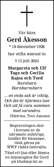 Vår kära
Gerd Åkesson
* 18 december 1928
har stilla somnat in
† 15 juli 2024
Margareta och Ulf
Tage och Cecilia
Kajsa och Tord
Barnbarn
Barnbarnsbarn
... en enda sak är viktig,
Och det är hjärtans lust
Och att få vara samman
med varandra.
Höstvisa, Tove Jansson
Begravningen sker
i kretsen av de
närmaste anhöriga.
Istället för blommor,
tänk gärna på
WWF rädda östersjön.
Tänd ett ljus eller lämna
en minnesgåva för Gerd
på kholmqvist.se

