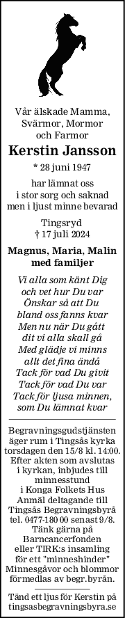 Vår älskade Mamma,
Svärmor, Mormor
och Farmor
Kerstin Jansson
* 28 juni 1947
har lämnat oss
i stor sorg och saknad
men i ljust minne bevarad
Tingsryd 
† 17 juli 2024
Magnus, Maria, Malin
med familjer
Vi alla som känt Dig
och vet hur Du var
Önskar så att Du 
bland oss fanns kvar
Men nu när Du gått 
dit vi alla skall gå
Med glädje vi minns
allt det fina ändå
Tack för vad Du givit
Tack för vad Du var
Tack för ljusa minnen,
som Du lämnat kvar
Begravningsgudstjänsten
äger rum i Tingsås kyrka
torsdagen den 15/8 kl. 14:00.
Efter akten som avslutas
i kyrkan, inbjudes till
minnesstund
i Konga Folkets Hus
Anmäl deltagande till
Tingsås Begravningsbyrå
tel. 0477-180 00 senast 9/8.
Tänk gärna på
Barncancerfonden
eller TIRK:s insamling
för ett "minneshinder"
Minnesgåvor och blommor
förmedlas av begr.byrån.
Tänd ett ljus för Kerstin på
tingsasbegravningsbyra.se
