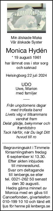 Min älskade Maka
Vår älskade Syster
Monica Hydén
* 19 augusti 1961
har lämnat oss i stor sorg
och saknad
Helsingborg 22 juli 2024
UDO
Uwe, Marion
med familjer
Från ungdomens dagar
med trofasta band
Livets väg vi tillsammans
vandrat fram
Delat glädje, bekymmer och
framtidstro
Tack härför, när Du lagt Ditt
huvud till ro
Begravningsakt i Timmele
församlingshem fredag 
6 september kl 13.30.
Efter akten inbjudes 
till minnesstund. 
Svar om deltagande 
till lenbergs.se eller 
tel. 0321-262 50 senast 
den 30 augusti. 
Hedra gärna minnet av
Monica med en gåva till
Cancerfonden, givartelefon
010-199 10 10 och tänd ett
ljus för henne på lenbergs.se
