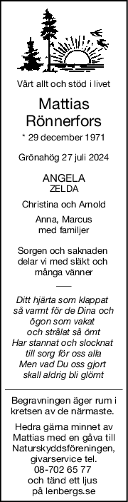 Vårt allt och stöd i livet
Mattias
Rönnerfors
* 29 december 1971
Grönahög 27 juli 2024
ANGELA
ZELDA
Christina och Arnold
Anna, Marcus
med familjer
Sorgen och saknaden 
delar vi med släkt och 
många vänner
Ditt hjärta som klappat 
så varmt för de Dina och
ögon som vakat 
och strålat så ömt
Har stannat och slocknat 
till sorg för oss alla
Men vad Du oss gjort 
skall aldrig bli glömt
Begravningen äger rum i
kretsen av de närmaste. 
Hedra gärna minnet av
Mattias med en gåva till
Naturskyddsföreningen,
givarservice tel.
08-702 65 77 
och tänd ett ljus 
på lenbergs.se
