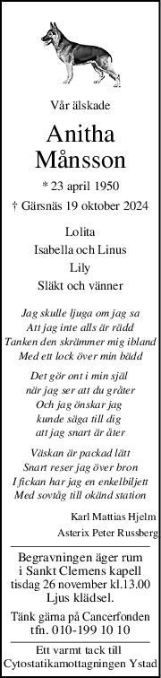 Vår älskade
Anitha
Månsson
* 23 april 1950
† Gärsnäs 19 oktober 2024
Lolita
Isabella och Linus
Lily
Släkt och vänner
Jag skulle ljuga om jag sa
Att jag inte alls är rädd
Tanken den skrämmer mig ibland
Med ett lock över min bädd
Det gör ont i min själ 
när jag ser att du gråter
Och jag önskar jag 
kunde säga till dig 
att jag snart är åter
Väskan är packad lätt
Snart reser jag över bron
I fickan har jag en enkelbiljett
Med sovtåg till okänd station
Karl Mattias Hjelm 
Asterix Peter Russberg
Begravningen äger rum
i Sankt Clemens kapell
tisdag 26 november kl.13.00
Ljus klädsel.
Tänk gärna på Cancerfonden
tfn. 010-199 10 10
Ett varmt tack till 
Cytostatikamottagningen Ystad
