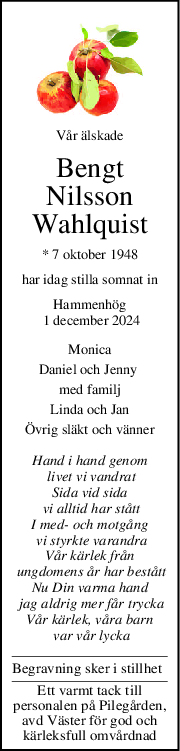 Vår älskade
Bengt
Nilsson
Wahlquist
* 7 oktober 1948
har idag stilla somnat in
Hammenhög
 1 december 2024
Monica
Daniel och Jenny 
med familj
Linda och Jan
Övrig släkt och vänner
Hand i hand genom
 livet vi vandrat
Sida vid sida
 vi alltid har stått
I med och motgång
 vi styrkte varandra
Vår kärlek från
 ungdomens år har bestått
Nu Din varma hand
 jag aldrig mer får trycka
Vår kärlek, våra barn
 var vår lycka
Begravning sker i stillhet
Ett varmt tack till
personalen på Pilegården,
avd Väster för god och
kärleksfull omvårdnad
