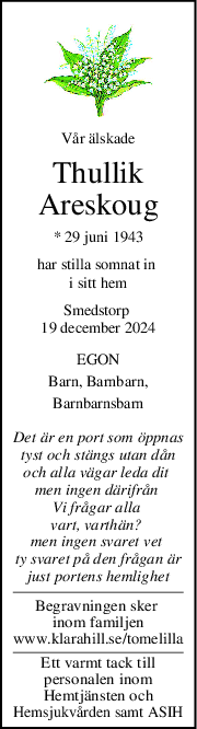 Vår älskade
Thullik
Areskoug
* 29 juni 1943
har stilla somnat in 
i sitt hem
Smedstorp 
19 december 2024
EGON
Barn, Barnbarn,
Barnbarnsbarn
Det är en port som öppnas
tyst och stängs utan dån
och alla vägar leda dit 
men ingen därifrån 
Vi frågar alla 
vart, varthän? 
men ingen svaret vet 
ty svaret på den frågan är
just portens hemlighet
Begravningen sker 
inom familjen
www.klarahill.se/tomelilla
Ett varmt tack till
personalen inom
Hemtjänsten och
Hemsjukvården samt ASIH

