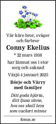 Vår käre bror, svåger
och farbror
Conny Ekelius
* 22 mars 1938
har lämnat oss i stor
sorg och saknad
Växjö 4 januari 2025
Börje och Vårry
med familjer
Ditt goda hjärta, 
ditt ljusa sinne, 
hos oss skall leva 
som vackert minne
fonus.se
