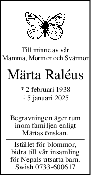 Till minne av vår
Mamma, Mormor och Svärmor
Märta Raléus
* 2 februari 1938
† 5 januari 2025
Begravningen äger rum
inom familjen enligt
Märtas önskan.
Istället för blommor,
bidra till vår insamling
för Nepals utsatta barn.
Swish 0733-600617
