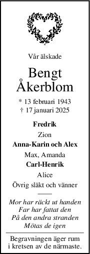 Vår älskade
Bengt
Åkerblom
* 13 februari 1943
† 17 januari 2025
Fredrik
Zion
Anna-Karin och Alex
Max, Amanda
Carl-Henrik
Alice
Övrig släkt och vänner
Mor har räckt ut handen
Far har fattat den
På den andra stranden
Mötas de igen
Begravningen äger rum
i kretsen av de närmaste.
