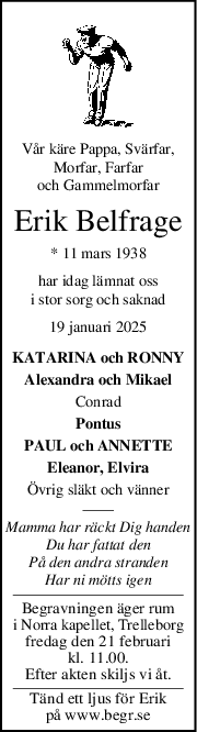 Vår käre Pappa, Svärfar,
Morfar, Farfar
och Gammelmorfar
Erik Belfrage
* 11 mars 1938
har idag lämnat oss
i stor sorg och saknad
19 januari 2025
KATARINA och RONNY
Alexandra och Mikael
Conrad
Pontus
PAUL och ANNETTE
Eleanor, Elvira
Övrig släkt och vänner
Mamma har räckt Dig handen
Du har fattat den
På den andra stranden
Har ni mötts igen
Begravningen äger rum
i Norra kapellet, Trelleborg
fredag den 21 februari
kl. 11.00.
Efter akten skiljs vi åt.
Tänd ett ljus för Erik
på www.begr.se
