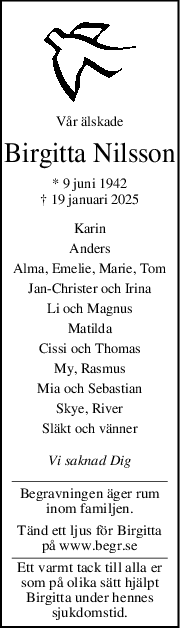 Vår älskade
Birgitta Nilsson
* 9 juni 1942
† 19 januari 2025
Karin
Anders
Alma, Emelie, Marie, Tom
JanChrister och Irina
Li och Magnus
Matilda
Cissi och Thomas
My, Rasmus
Mia och Sebastian
Skye, River
Släkt och vänner
Vi saknad Dig
Begravningen äger rum
inom familjen.
Tänd ett ljus för Birgitta
på www.begr.se
Ett varmt tack till alla er
som på olika sätt hjälpt
Birgitta under hennes
sjukdomstid.
