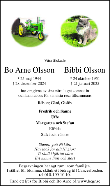 Våra älskade
Bo Arne Olsson     Bibbi Olsson
* 25 maj 1944         * 24 oktober 1951
† 28 december 2024         † 21 januari 2025
har omgivna av sina nära lugnt somnat in
och lämnat oss för sin sista resa tillsammans
Råborg Gård, Gislöv
Fredrik och Sanne
Uffe
Margareta och Stefan
Elfrida
Släkt och vänner
Slumra gott Ni kära
Hav tack för allt Ni gjort
Vi skall i hjärtat bära
Ert minne ljust och stort
Begravningen har ägt rum inom familjen.
I stället för blomma, skänk ett bidrag till Cancerfonden,
tel 010-199 10 10.
Tänd ett ljus för Bibbi och Bo Arne på www.begr.se
