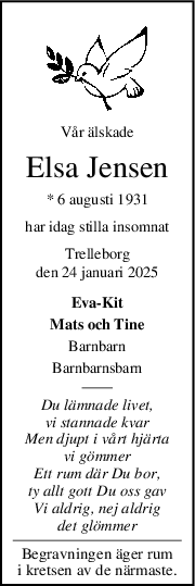 Vår älskade
Elsa Jensen
* 6 augusti 1931
har idag stilla insomnat
Trelleborg
den 24 januari 2025
Eva-Kit
Mats och Tine
Barnbarn
Barnbarnsbarn
Du lämnade livet,
vi stannade kvar
Men djupt i vårt hjärta
vi gömmer
Ett rum där Du bor,
ty allt gott Du oss gav
Vi aldrig, nej aldrig
det glömmer
Begravningen äger rum
i kretsen av de närmaste.
