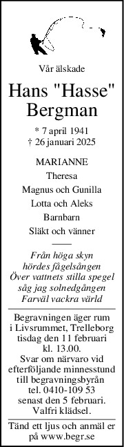 Vår älskade
Hans "Hasse"
Bergman
* 7 april 1941
† 26 januari 2025
MARIANNE
Theresa
Magnus och Gunilla
Lotta och Aleks
Barnbarn
Släkt och vänner
Från höga skyn
hördes fågelsången
Över vattnets stilla spegel
såg jag solnedgången
Farväl vackra värld
Begravningen äger rum
i Livsrummet, Trelleborg
tisdag den 11 februari
kl. 13.00.
Svar om närvaro vid
efterföljande minnesstund
till begravningsbyrån 
tel. 0410-109 53
senast den 5 februari.
Valfri klädsel.
Tänd ett ljus och anmäl er
på www.begr.se
