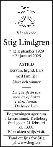 Vår älskade
Stig Lindgren
* 12 september 1929
† 21 januari 2025
ASTRID
Kerstin, Ingrid, Lars
med familjer
Släkt och vänner
Du går ifrån oss
men är ej borta
I våra tankar
Du lever kvar
Begravningen äger rum
i Livsrummet, Trelleborg
fredag den 21 februari
kl. 13.00.
Efter akten skiljs vi åt.
Tänd ett ljus för Stig
på www.begr.se
