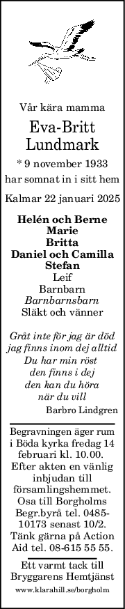 Vår kära mamma
Eva-Britt
Lundmark
* 9 november 1933
har somnat in i sitt hem
Kalmar 22 januari 2025
Helén och Berne
Marie
Britta
Daniel och Camilla
Stefan
Leif
Barnbarn
Barnbarnsbarn
Släkt och vänner
Gråt inte för jag är död
jag finns inom dej alltid
Du har min röst 
den finns i dej
den kan du höra
när du vill
Barbro Lindgren
Begravningen äger rum
i Böda kyrka fredag 14
februari kl. 10.00. 
Efter akten en vänlig
inbjudan till
församlingshemmet.
Osa till Borgholms
Begr.byrå tel. 0485-
10173 senast 10/2.
Tänk gärna på Action
Aid tel. 08-615 55 55.
Ett varmt tack till
Bryggarens Hemtjänst
www.klarahill.se/borgholm
