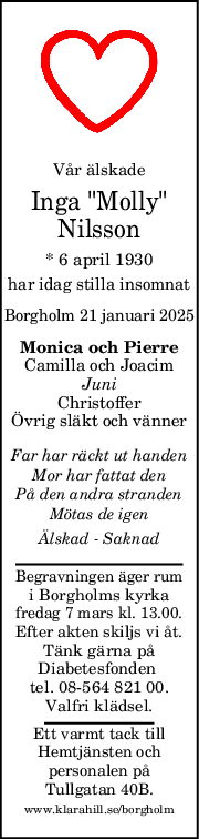 Vår älskade
Inga "Molly"
Nilsson
* 6 april 1930
har idag stilla insomnat
Borgholm 21 januari 2025
Monica och Pierre
Camilla och Joacim
Juni
Christoffer
Övrig släkt och vänner
Far har räckt ut handen
Mor har fattat den
På den andra stranden
Mötas de igen
Älskad  Saknad
Begravningen äger rum
i Borgholms kyrka
fredag 7 mars kl. 13.00.
Efter akten skiljs vi åt.
Tänk gärna på
Diabetesfonden 
tel. 08-564 821 00.
Valfri klädsel.
Ett varmt tack till
Hemtjänsten och
personalen på
Tullgatan 40B.
www.klarahill.se/borgholm
