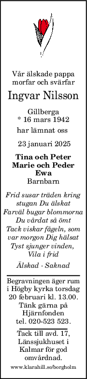 Vår älskade pappa
morfar och svärfar
Ingvar Nilsson
Gillberga
* 16 mars 1942
har lämnat oss 
 23 januari 2025
Tina och Peter
Marie och Peder
Ewa
Barnbarn
Frid susar träden kring
stugan Du älskat
Farväl bugar blommorna
Du vårdat så ömt
Tack viskar fågeln, som
var morgon Dig hälsat
Tyst sjunger vinden, 
Vila i frid
Älskad  Saknad
Begravningen äger rum
i Högby kyrka torsdag
20 februari kl. 13.00.
Tänk gärna på
Hjärnfonden
tel. 020-523 523.
Tack till avd. 17,
Länssjukhuset i
Kalmar för god
omvårdnad.
www.klarahill.se/borgholm
