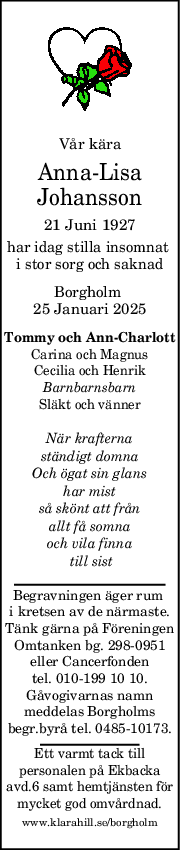 Vår kära
Anna-Lisa
Johansson
21 Juni 1927
har idag stilla insomnat 
i stor sorg och saknad
Borgholm 
25 Januari 2025
Tommy och AnnCharlott
Carina och Magnus
Cecilia och Henrik
Barnbarnsbarn
Släkt och vänner
När krafterna
ständigt domna
Och ögat sin glans
har mist
så skönt att från
allt få somna
och vila finna
 till sist
Begravningen äger rum 
i kretsen av de närmaste.
Tänk gärna på Föreningen
Omtanken bg. 298-0951
eller Cancerfonden
tel. 010-199 10 10.
Gåvogivarnas namn
meddelas Borgholms
begr.byrå tel. 0485-10173.
Ett varmt tack till
personalen på Ekbacka
avd.6 samt hemtjänsten för
mycket god omvårdnad.
www.klarahill.se/borgholm
