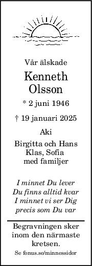 Vår älskade
Kenneth
Olsson
* 2 juni 1946
† 19 januari 2025
Aki
Birgitta och Hans
Klas, Sofia 
med familjer
I minnet Du lever
Du finns alltid kvar
I minnet vi ser Dig
precis som Du var
Begravningen sker
inom den närmaste
kretsen.
Se fonus.se/minnessidor
