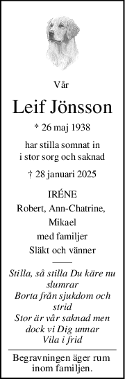 Vår 
Leif Jönsson
* 26 maj 1938
har stilla somnat in
i stor sorg och saknad
† 28 januari 2025
IRÉNE
Robert, AnnChatrine, 
Mikael
med familjer
Släkt och vänner
Stilla, så stilla Du käre nu
slumrar
Borta från sjukdom och
strid
Stor är vår saknad men
dock vi Dig unnar
Vila i frid
Begravningen äger rum 
inom familjen.
