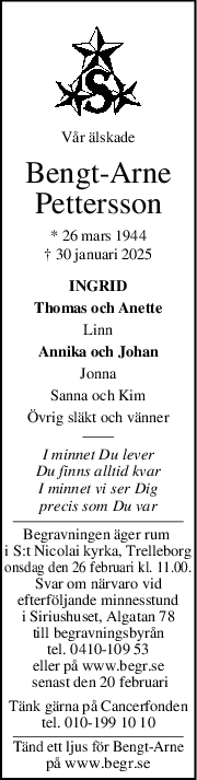 Vår älskade
BengtArne
Pettersson
* 26 mars 1944
† 30 januari 2025
INGRID
Thomas och Anette
Linn
Annika och Johan
Jonna
Sanna och Kim
Övrig släkt och vänner
I minnet Du lever
Du finns alltid kvar
I minnet vi ser Dig
precis som Du var
Begravningen äger rum 
i S:t Nicolai kyrka, Trelleborg
onsdag den 26 februari kl. 11.00.
Svar om närvaro vid
efterföljande minnesstund
i Siriushuset, Algatan 78
till begravningsbyrån
tel. 0410-109 53
eller på www.begr.se
 senast den 20 februari
Tänk gärna på Cancerfonden
tel. 010-199 10 10
Tänd ett ljus för Bengt-Arne
på www.begr.se
