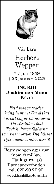 Vår käre
Herbert
Wepper
* 7 juli 1939
† 23 januari 2025
INGRID
Joakim och Mona
Kevin
Frid viskar träden
kring hemmet Du älskat
Farväl bugar blommorna
Du vårdat så ömt
Tack kvittrar fåglarna
som var morgon Dig hälsat
Tyst viskar vinden farväl
Begravningen äger rum
inom familjen. 
Tänk gärna på
Barncancerfonden 
tel. 020-90 20 90.
www.klarahill.se/borgholm
