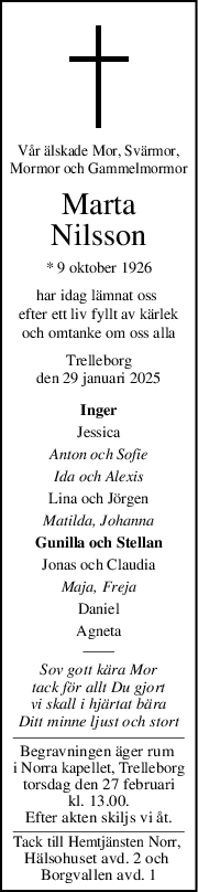 Vår älskade Mor, Svärmor,
Mormor och Gammelmormor
Marta
Nilsson
* 9 oktober 1926
har idag lämnat oss 
efter ett liv fyllt av kärlek
och omtanke om oss alla
Trelleborg
den 29 januari 2025
Inger
Jessica
Anton och Sofie
Ida och Alexis
Lina och Jörgen
Matilda, Johanna
Gunilla och Stellan
Jonas och Claudia
Maja, Freja
Daniel
Agneta
Sov gott kära Mor
tack för allt Du gjort
vi skall i hjärtat bära
Ditt minne ljust och stort
Begravningen äger rum 
i Norra kapellet, Trelleborg
torsdag den 27 februari
kl. 13.00.
Efter akten skiljs vi åt.
Tack till Hemtjänsten Norr, 
Hälsohuset avd. 2 och 
Borgvallen avd. 1
