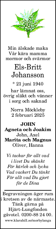 Min älskade maka
Vår kära mamma
mormor och svärmor
Els-Britt
Johansson
* 21 juni 1940
har lämnat oss,
övrig släkt och vänner
i sorg och saknad
Norra Möckleby
2 februari 2025
JOHN
Agneta och Joakim
John, Axel
Marita och Magnus
Oliver, Hanna
Vi tackar för allt vad
i livet Du skänkt
För kärlek och lycka
Vad vackert Du tänkt
För allt vad Du gjort
för de Dina
Begravningen äger rum
i kretsen av de närmaste.
Tänk gärna på
Hjärt-Lungfonden
gåvotel. 0200-88 24 00.
www.klarahill.se/morbylanga
