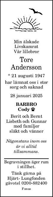 Min älskade
Livskamrat
Vår lillebror
Tore
Andersson
* 21 augusti 1947
har lämnat oss i stor
sorg och saknad
28 januari 2025
BARBRO
Cody 
Berit och Bernt
Lisbeth och Gunnar
med familjer
släkt och vänner
Någonstans inom oss
är vi alltid
tillsammans.
Begravningen äger rum
i stillhet.
Tänk gärna på
Hjärt- Lungfonden
gåvotel 0200-882400
Fonus
