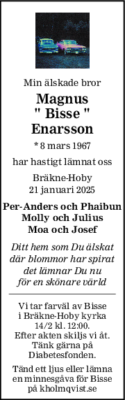 Min älskade bror
Magnus
" Bisse "
Enarsson
* 8 mars 1967
har hastigt lämnat oss
Bräkne-Hoby
21 januari 2025
Per-Anders och Phaibun
Molly och Julius
Moa och Josef
Ditt hem som Du älskat
där blommor har spirat
det lämnar Du nu
för en skönare värld
Vi tar farväl av Bisse
i Bräkne-Hoby kyrka
14/2 kl. 12:00.
Efter akten skiljs vi åt.
Tänk gärna på
Diabetesfonden.
Tänd ett ljus eller lämna
en minnesgåva för Bisse
på kholmqvist.se
