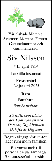 Vår älskade Mamma,
Svärmor, Mormor, Farmor,
Gammelmormor och
Gammelfarmor
Siv Nilsson
* 15 april 1934
har stilla insomnat
Kristianstad
 29 januari 2025
Barn
Barnbarn
Barnbarnsbarn
Så stilla kom döden
den kom som en vän
Den tog Dig i handen
Och förde Dig hem
Begravningsgudstjänsten
äger rum inom familjen
Ett varmt tack till
personalen på Almhaga.
Se fonus.se/minnessidor
