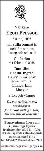 Vår käre
Egon Persson
* 2 maj 1932
har stilla somnat in
och lämnat oss
i sorg och saknad
Olofström
† 1 februari 2025
Dan  Jim
Sheila  Ingrid
Harry  Linn  Joar
Josef  Emma 
Linnea  Elin
Mayvor
Släkt och vänner
Du var strävsam och
omtänksam,
för mödor aldrig svikit,
tills du inte orkade mer
Begravningen äger rum
i Jämshögs kyrka
fredagen den 28/2 kl. 10.00.
För deltagande i efterföljande
minnesstund ring
tel. 0454-402 15 senast den 24/2.
axelssons-begravningsbyra.se
