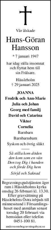 Vår älskade
HansGöran
Hansson
* 7 januari 1947
har idag stilla insomnat
och flyttat hem till 
sin Frälsare.
Hässleholm
† 29 januari 2025
JOANNA
Fredrik och Ann-Marie
Julia och Johan
Georg med familj
David och Catarina
Viktor
Cornelia
Barnbarn
Barnbarnsbarn
Syskon och övrig släkt
Så stilla kom döden
den kom som en vän
Den tog Dig i handen
och förde Dig hem
Sörjd och Saknad
Begravningsgudstjänsten äger
rum i Hässleholms kyrka
onsdag 26 februari kl. 13.30.
Efter gravsättning på
Hässleholms Östra inbjuds till
minnesstund i Församlings-
huset med anmälan senast
torsdag 20 februari via
hemsidan eller telefon 
0451-100 81. 
anderssonsbegravningsbyra.se
