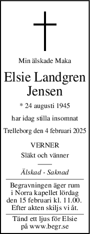 Min älskade Maka
Elsie Landgren
Jensen
* 24 augusti 1945
har idag stilla insomnat
Trelleborg den 4 februari 2025
VERNER
Släkt och vänner
Älskad  Saknad
Begravningen äger rum
i Norra kapellet lördag
den 15 februari kl. 11.00. 
Efter akten skiljs vi åt.
Tänd ett ljus för Elsie
på www.begr.se
