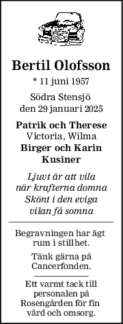 Bertil Olofsson
* 11 juni 1957
Södra Stensjö 
den 29 januari 2025
Patrik och Therese
Victoria, Wilma
Birger och Karin
Kusiner
Ljuvt är att vila
när krafterna domna
Skönt i den eviga
vilan få somna
Begravningen har ägt 
rum i stillhet.
Tänk gärna på
Cancerfonden.
Ett varmt tack till
personalen på
Rosengården för fin 
vård och omsorg.
