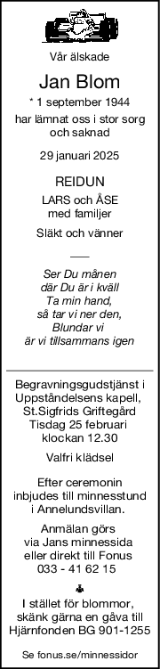 Vår älskade
Jan Blom
* 1 september 1944
har lämnat oss i stor sorg
och saknad
29 januari 2025
REIDUN
LARS och ÅSE
med familjer
Släkt och vänner
Ser Du månen
där Du är i kväll
Ta min hand,
så tar vi ner den,
Blundar vi 
är vi tillsammans igen
Begravningsgudstjänst i
Uppståndelsens kapell, 
St.Sigfrids Griftegård
Tisdag 25 februari 
klockan 12.30
Valfri klädsel
Efter ceremonin
inbjudes till minnesstund
i Annelundsvillan. 
Anmälan görs 
via Jans minnessida 
eller direkt till Fonus 
033 - 41 62 15  
I stället för blommor, 
skänk gärna en gåva till
Hjärnfonden BG 901-1255
Se fonus.se/minnessidor

