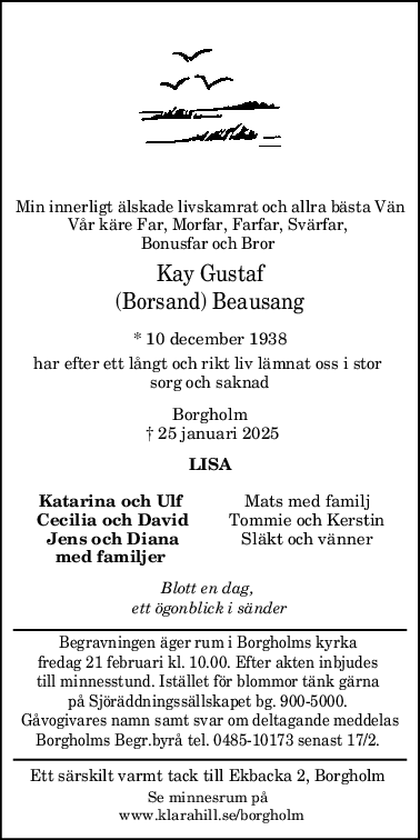 Min innerligt älskade livskamrat och allra bästa Vän
Vår käre Far, Morfar, Farfar, Svärfar, 
Bonusfar och Bror 
Kay Gustaf
(Borsand) Beausang
* 10 december 1938
har efter ett långt och rikt liv lämnat oss i stor 
sorg och saknad
Borgholm
 † 25 januari 2025
LISA
Katarina och Ulf Mats med familj
Cecilia och David Tommie och Kerstin
Jens och Diana Släkt och vänner
med familjer 
Blott en dag, 
ett ögonblick i sänder
Begravningen äger rum i Borgholms kyrka 
fredag 21 februari kl. 10.00. Efter akten inbjudes 
till minnesstund. Istället för blommor tänk gärna 
på Sjöräddningssällskapet bg. 900-5000. 
Gåvogivares namn samt svar om deltagande meddelas
Borgholms Begr.byrå tel. 0485-10173 senast 17/2. 
Ett särskilt varmt tack till Ekbacka 2, Borgholm 
Se minnesrum på 
 www.klarahill.se/borgholm
