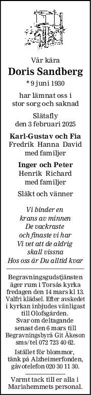 Vår kära
Doris Sandberg
* 9 juni 1930
har lämnat oss i
stor sorg och saknad
Slätafly
den 3 februari 2025
KarlGustav och Fia
Fredrik  Hanna  David
med familjer
Inger och Peter
Henrik  Richard
med familjer
Släkt och vänner
Vi binder en 
krans av minnen
De vackraste 
och finaste vi har
Vi vet att de aldrig 
skall vissna
Hos oss är Du alltid kvar
Begravningsgudstjänsten
äger rum i Torsås kyrka
fredagen den 14 mars kl 13.
Valfri klädsel. Efter avskedet
i kyrkan inbjudes vänligast
till Olofsgården. 
Svar om deltagande 
senast den 6 mars till
Begravningsbyrå Git Åkeson
sms/tel 072 723 40 62.
Istället för blommor, 
tänk på Alzheimerfonden,
gåvotelefon 020 30 11 30.
Varmt tack till er alla i 
Mariahemmets personal.
