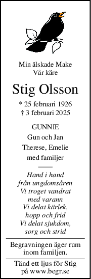 Min älskade Make
Vår käre
Stig Olsson
* 25 februari 1926
† 3 februari 2025
GUNNIE
Gun och Jan
Therese, Emelie
med familjer
Hand i hand
från ungdomsåren
Vi troget vandrat
med varann
Vi delat kärlek,
hopp och frid
Vi delat sjukdom,
sorg och strid
Begravningen äger rum
inom familjen.
Tänd ett ljus för Stig
på www.begr.se
